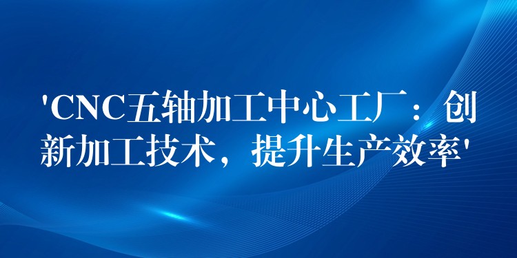 ‘CNC五轴加工中心工厂：创新加工技术，提升生产效率’