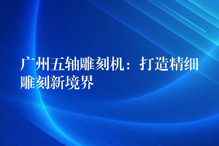 广州五轴雕刻机：打造精细雕刻新境界