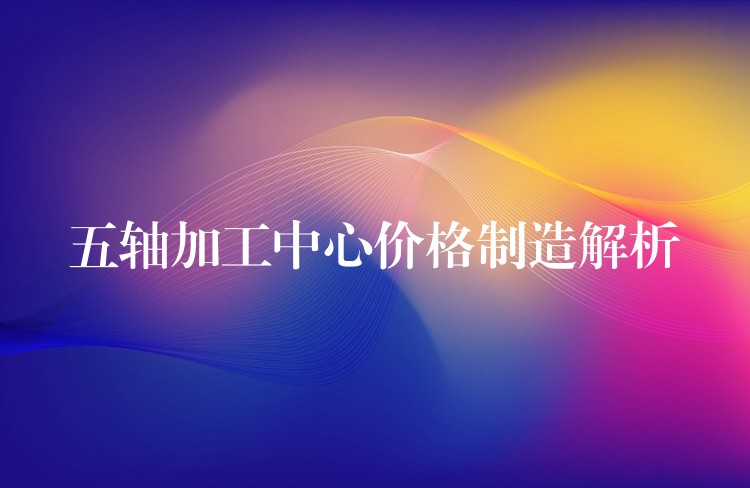 五轴加工中心价格制造解析